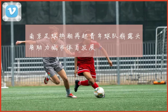 南京足球热潮再起青年球队崭露头角助力城市体育发展