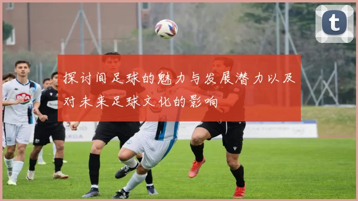 探讨间足球的魅力与发展潜力以及对未来足球文化的影响
