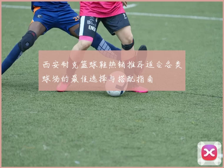 西安耐克篮球鞋热销推荐适合各类球场的最佳选择与搭配指南