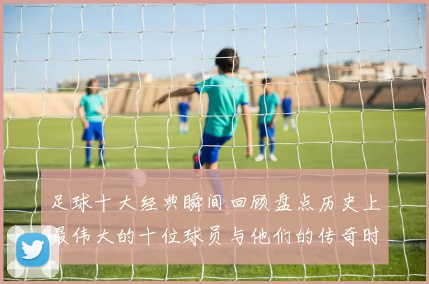 足球十大经典瞬间回顾盘点历史上最伟大的十位球员与他们的传奇时刻